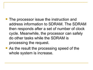    The processor issue the instruction and
    address information to SDRAM. The SDRAM
    then responds after a set of number of clock
    cycle. Meanwhile, the processor can safely
    do other tasks while the SDRAM is
    processing the request.
   As the result the processing speed of the
    whole system is increase.
 