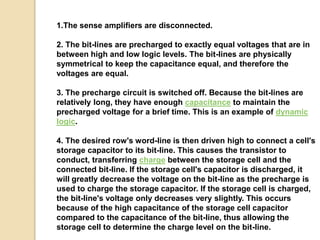 1.The sense amplifiers are disconnected. 
2. The bit-lines are precharged to exactly equal voltages that are in 
between high and low logic levels. The bit-lines are physically 
symmetrical to keep the capacitance equal, and therefore the 
voltages are equal. 
3. The precharge circuit is switched off. Because the bit-lines are 
relatively long, they have enough capacitance to maintain the 
precharged voltage for a brief time. This is an example of dynamic 
logic. 
4. The desired row's word-line is then driven high to connect a cell's 
storage capacitor to its bit-line. This causes the transistor to 
conduct, transferring charge between the storage cell and the 
connected bit-line. If the storage cell's capacitor is discharged, it 
will greatly decrease the voltage on the bit-line as the precharge is 
used to charge the storage capacitor. If the storage cell is charged, 
the bit-line's voltage only decreases very slightly. This occurs 
because of the high capacitance of the storage cell capacitor 
compared to the capacitance of the bit-line, thus allowing the 
storage cell to determine the charge level on the bit-line. 
 