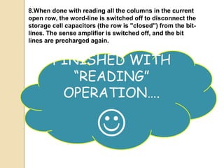 8.When done with reading all the columns in the current 
open row, the word-line is switched off to disconnect the 
storage cell capacitors (the row is "closed") from the bit-lines. 
The sense amplifier is switched off, and the bit 
lines are precharged again. 
FINISHED WITH 
“READING” 
OPERATION…. 
 
 