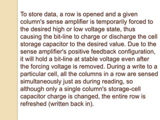 To store data, a row is opened and a given 
column's sense amplifier is temporarily forced to 
the desired high or low voltage state, thus 
causing the bit-line to charge or discharge the cell 
storage capacitor to the desired value. Due to the 
sense amplifier's positive feedback configuration, 
it will hold a bit-line at stable voltage even after 
the forcing voltage is removed. During a write to a 
particular cell, all the columns in a row are sensed 
simultaneously just as during reading, so 
although only a single column's storage-cell 
capacitor charge is changed, the entire row is 
refreshed (written back in). 
 