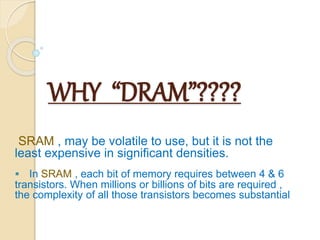 WHY “DRAM”???? 
SRAM , may be volatile to use, but it is not the 
least expensive in significant densities. 
 In SRAM , each bit of memory requires between 4 & 6 
transistors. When millions or billions of bits are required , 
the complexity of all those transistors becomes substantial. 
 