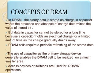 CONCEPTS OF DRAM 
 In DRAM , the binary data is stored as charge in capacitor 
where the presence and absence of charge determines the 
value of stored bit . 
 But data in capacitor cannot be stored for a long time 
because a capacitor holds an electrical charge for a limited 
amt. of time as the charge gradually drains away. 
 DRAM cells require a periodic refreshing of the stored data 
. 
The use of capacitor as the primary storage device 
generally enables the DRAM cell to be realized on a much 
smaller area. 
 Access devices or switches are used for RD/WR 
operations. 
 