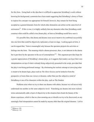 10


for this form. Going back to the idea that it is difficult to appreciate Strindberg‟s work without

knowing his background, comments have been made suggesting that Strindberg‟s choice of form

to express his concepts was appropriate for himself, however, they remain far from being

accepted as a general dramatic form for which other dramatists can utilize on the same level of

seriousness33. If this is true, it is highly unlikely that any dramatist other than Strindberg could

construct what could be called a true dream play, at least as Strindberg would have seen it.

           It is possible then, that drama and dreams were never meant to be combined successfully

into one form that could be objectively replicated, at least on stage. Looking again at form, it

can be argued that, “form is meaningful only because the spectator projects his activities or

feelings into the form. The meaning which a drama possesses, then, is not inherent in the drama

but is put there by the spectator in the act of contemplation”34. This argument provides hope for

a greater appreciation of Strindberg‟s dream plays, as it suggests that readers can layer their own

interpretations on top of what is already being subjectively presented in the script, provided that

the play is not being performed onstage. By eliminating the realistic attempt at conveying what

is meant to be dream-logic, plays such as The Ghost Sonata can be looked at from the

perspective of more than one viewer or dreamer, rather than just the subjective mind of

Strindberg or one of his characters within the play, such as The Student.

           Problems arise when we try to share our dreams with others, because we will never truly

understand one another on the same subjective level. Translating our dreams into more realistic

terms automatically adds a layer of objectivity to the situation that clouds the beauty of the

dream experience, which is that no clear meaning can or should ever try to be discovered, as any

seemingly final interpretation cannot be made by anyone other than the original dreamer. Left to


33
     Milton, p. 109.
34
     Milton, p. 110.
 
