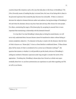 11


examine dream-like situations such as the ones that take place in the house in Strindberg‟s The

Ghost Sonataby means of reading the play in textual form, the issue of not being able to share in

the personal experience that created the play becomes less noticeable. If there is a desire to

decrease the subjective distance between author and audience, having knowledge of Strindberg‟s

life and where his dramatic choices may have been derived may offer closure for some people.

For others, maintaining the magic of the dream plays by accepting its unusual form is more

important than maintaining a relationship with the dramatist himself.

           It is true that if we treat Strindberg‟s dream plays as being his actual dreams, we will

never truly understand them, because dreams cannot be transferred to others without failing to

remain completely subjective. If a character in the play is made to be the dreamer, then the form

of what is known as a “dream play” is lost to a form familiar to traditional drama. If these dream

plays fail by means of what is considered to be a correct use of dramatic technique35, the

question that remains is whether it is still possible to put the harsh criticism of Strindberg‟s

ambiguous methods of dramatic expression aside long enough to consider the merits of his

approaches. If nothing else, Strindberg‟s dream plays have forced us to think more open-

mindedly about how we can best communicate our experiences to each other regarding real life

as well as our dreams.




35
     Milton, p. 116.
 