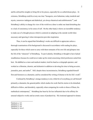 2


and he utilized his insights to bring life to his pieces, especially his so-called dream plays. At

extremes, Strindberg could be at any one time “bourgeois, now bohemian, today monkish and

mystic, tomorrow indulgent and diabolical, yet always theatrical and exhibitionistic”4, and

Strindberg‟s ability to change his view of the world on a dime is onthe one hand disturbing due

to a lack of consistency in his sense of self. On the other hand, it shows an incredible tendency

to make use of a thought process which is centered on adapting to the outside world when

necessary and ignoring it when introspection provides inspiration.

         Thus, it can be argued that Strindberg‟s works are difficult to appreciate unless a

thorough examination of his background is discussed in accordance with reading his plays,

especially for those which seem to carry with them remnants of his own life and glimpses into

the life of the “character” of Strindberg. To put it plainly, Strindberg is thought to have lacked

steadfastness because he could never make up his mind concerning which profession suited him

best. He dabbled as a tutor and medical student, tried his hand as a telegraph operator, and

worked as a librarian, chemist, and alchemist in addition to devoting his time to being an actor,

journalist, poet, and author5. Still, despite these inconsistencies, Strindberg regarded himself

first and foremost as a dramatist, and he considered the writing of dramas to be his life‟s work6.

         Confused by Strindberg‟s strange tendency to do a little bit of everything yet call himself

primarily a dramatist, the general public which studies his work find his stories to be disturbed,

difficult to follow, and disorderly, especially when comparing his works to those of Ibsen, his

methodical contemporary7. Strindberg has been by far less influential due to his affinity for

unusual subjective works and an erratic sense of productivity. His irrational approach to drama


4
  Burkhard, p. 165.
5
  Burkhard, p. 166.
6
  Burkhard, p. 166.
7
  Burkhard, p. 166-67.
 