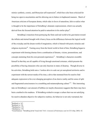 3


mimics synthetic, cosmic, and Dionysian self-expression8, which have also been criticized for

being too open to uncertainties and for allowing one to behave in haphazard manners. Much of

American criticism of European drama, which sides in favor of naturalism, fails to realize what

is thought to be the importance of Strindberg‟s dramatic expressionism, which was actually

derived from the focused attention he paid to naturalism in his earlier plays9.

        Strindberg‟s transition from portraying the finite and real world to his gravitation toward

the infinite and eternal brought with it heavy focus on the differences between the logical world

of the everyday and the dream world of imagination, which is littered with poetic miracles and

religious mysticism10. Turning away from the literal world in front of him, Strindberg began to

experiment with forming dramas from a combination of dreams, visions, premonitions, and

concepts stemming from his own personal experiences11. Strindberg‟s characters resemble

himself in that they are all capable of living through emotional extremes, which presents the

possibility of having characters who can only function in states of disarray. Though diverse in

his activities, Strindberg held onto a “restless drive to seek out yet unexplored territories and to

experiment with the newest media of his time, a drive that stemmed from his need to find

adequate expression to his ever-changing perception of an elusive reality and his sense of split

and fragmented consciousness in a crumbling and metamorphosing culture”12. This interesting

take on Strindberg‟s vast amount of hobbies (or maybe obsessions) suggests that there may have

been a method to his madness. If Strindberg wished to escape a culture that was not satisfying

his need to abandon objective for subjective realities, his behavior is not only warranted, but

8
 Burkhard, p. 167.
9
 Burkhard, p. 170.
10
   Burkhard, p. 170.
11
   Burkhard, p. 170.
12
   EszterSzalczer. “Strindberg & the Visual Arts”.PAJ: A Journal of Performance and Art 25:3 (Sep. 2003): 42.
 