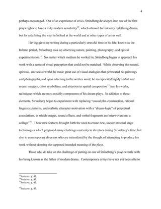 4


perhaps encouraged. Out of an experience of crisis, Strindberg developed into one of the first

playwrights to have a truly modern sensibility13, which allowed for not only redefining drama,

but for redefining the way he looked at the world and at other types of art as well.

            Having given up writing during a particularly stressful time in his life, known as the

Inferno period, Strindberg took up observing nature, painting, photography, and optical

experimentation14. No matter which medium he worked in, Strindberg began to approach his

work with a sense of visual perception that could not be matched. While observing the natural,

spiritual, and social world, he made great use of visual analogies that permeated his paintings

and photographs, and upon returning to the written word, he incorporated highly verbal and

scenic imagery, color symbolism, and attention to spatial composition15 into his works,

techniques which are most notably components of his dream plays. In addition to these

elements, Strindberg began to experiment with replacing “causal plot-construction, rational

linguistic patterns, and realistic character motivation with a “dream-logic” of perceptual

associations, in which images, sound effects, and verbal fragments are interwoven into a

collage”16. These new features brought forth the need to create new, unconventional stage

technologies which proposed many challenges not only to directors during Strindberg‟s time, but

also to contemporary directors who are intimidated by the thought of attempting to produce his

work without skewing the supposed intended meaning of the plays.

            Those who do take on the challenge of putting on one of Strindberg‟s plays wrestle with

his being known as the father of modern drama. Contemporary critics have not yet been able to



13
   Szalczer, p. 43.
14
   Szalczer, p. 43.
15
   Szalczer, p. 43.
16
     Szalczer, p. 43.
 
