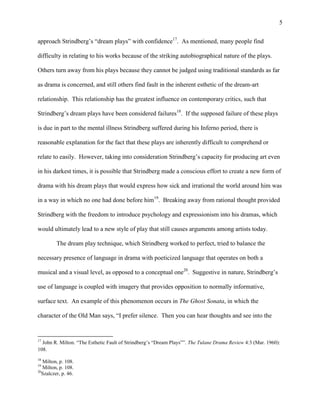 5


approach Strindberg‟s “dream plays” with confidence17. As mentioned, many people find

difficulty in relating to his works because of the striking autobiographical nature of the plays.

Others turn away from his plays because they cannot be judged using traditional standards as far

as drama is concerned, and still others find fault in the inherent esthetic of the dream-art

relationship. This relationship has the greatest influence on contemporary critics, such that

Strindberg‟s dream plays have been considered failures18. If the supposed failure of these plays

is due in part to the mental illness Strindberg suffered during his Inferno period, there is

reasonable explanation for the fact that these plays are inherently difficult to comprehend or

relate to easily. However, taking into consideration Strindberg‟s capacity for producing art even

in his darkest times, it is possible that Strindberg made a conscious effort to create a new form of

drama with his dream plays that would express how sick and irrational the world around him was

in a way in which no one had done before him19. Breaking away from rational thought provided

Strindberg with the freedom to introduce psychology and expressionism into his dramas, which

would ultimately lead to a new style of play that still causes arguments among artists today.

         The dream play technique, which Strindberg worked to perfect, tried to balance the

necessary presence of language in drama with poeticized language that operates on both a

musical and a visual level, as opposed to a conceptual one20. Suggestive in nature, Strindberg‟s

use of language is coupled with imagery that provides opposition to normally informative,

surface text. An example of this phenomenon occurs in The Ghost Sonata, in which the

character of the Old Man says, “I prefer silence. Then you can hear thoughts and see into the


17
  John R. Milton. “The Esthetic Fault of Strindberg‟s “Dream Plays””. The Tulane Drama Review 4:3 (Mar. 1960):
108.
18
   Milton, p. 108.
19
   Milton, p. 108.
20
   Szalczer, p. 46.
 