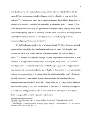 6


past. In silence you can‟t hide anything…as you can in words. The other day I read that the

reason different languages developed was because primitive tribes tried to keep secrets from

each other”21. This statement makes use of mysterious language that highlights the mysteries of

language, which provides multiple levels upon which to consider the sensory experience of the

event. The process of duplicating this type of layered imagery involving language brings with it

a new interdisciplinary approach to presenting his work, which also involves discussing the often

neglected non-literary dimensions of Strindberg‟s works, which often jump traditional

boundaries of genre, art forms, and disciplines22.

        Of the Strindberg dream plays that have been performed, The Ghost Sonatahas received

much attention, in particular from Swedish director Ingmar Bergman. Both Strindberg and

Bergman are said to have stripped away the illusions that becloud the “hopeless dream of

„being‟”23. Known for utilizing iconic displays, Bergman staged The Ghost Sonatawith an acute

awareness of moral goodness counterbalanced by inescapable bodily needs. The addition to

Strindberg‟s script of blood on both Hummel and The Young Lady, as well as the presence of

stage business that is not mentioned in the text of the play is characteristic of a production that is

rendered much more ominous in its staging than in the actual reading of the play24. Keeping in

line with Strindberg‟s preoccupation with the human condition, Bergman focused on the

importance of class warfare in his production. Having started out as a young director, Bergman

produced four stagings of The Ghost Sonata(as well as other works of Strindberg) over a period

of five decades, leading one to wonder if an obsession with the many layers of Strindberg‟s

dream plays guided his choice to repeatedly stage this one.

21
   Strindberg: Five Plays, trans. Harry G. Carlson (Berkeley: University of California Press, 1981), 286.
22
   Szalczer, p. 47.
23
   GautamDasgupta. “The Hopeless Dream of “Being”: Ingmar Bergman‟s “The Ghost Sonata”. PAJ: A Journal of
Performance and Art 23:3 (Sep. 2001): 64.
 