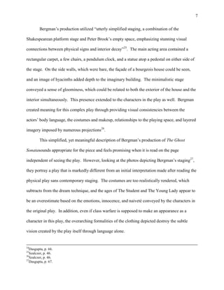 7


         Bergman‟s production utilized “utterly simplified staging, a combination of the

Shakespearean platform stage and Peter Brook‟s empty space, emphasizing stunning visual

connections between physical signs and interior decay”25. The main acting area contained a

rectangular carpet, a few chairs, a pendulum clock, and a statue atop a pedestal on either side of

the stage. On the side walls, which were bare, the façade of a bourgeois house could be seen,

and an image of hyacinths added depth to the imaginary building. The minimalistic stage

conveyed a sense of gloominess, which could be related to both the exterior of the house and the

interior simultaneously. This presence extended to the characters in the play as well. Bergman

created meaning for this complex play through providing visual consistencies between the

actors‟ body language, the costumes and makeup, relationships to the playing space, and layered

imagery imposed by numerous projections26.

         This simplified, yet meaningful description of Bergman‟s production of The Ghost

Sonatasounds appropriate for the piece and feels promising when it is read on the page

independent of seeing the play. However, looking at the photos depicting Bergman‟s staging27,

they portray a play that is markedly different from an initial interpretation made after reading the

physical play sans contemporary staging. The costumes are too realistically rendered, which

subtracts from the dream technique, and the ages of The Student and The Young Lady appear to

be an overestimate based on the emotions, innocence, and naiveté conveyed by the characters in

the original play. In addition, even if class warfare is supposed to make an appearance as a

character in this play, the overarching formalities of the clothing depicted destroy the subtle

vision created by the play itself through language alone.


24
   Dasgupta, p. 66.
25
   Szalczer, p. 46.
26
   Szalczer, p. 46.
27
   Dasgupta, p. 67.
 
