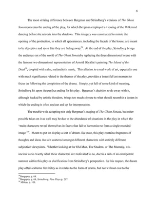 8


         The most striking difference between Bergman and Strindberg‟s versions of The Ghost

Sonataconcerns the ending of the play, for which Bergman employed a viewing of the Milkmaid

dancing before she retreats into the shadows. This imagery was constructed to mimic the

opening of the production, in which all appearances, including the façade of the house, are meant

to be deceptive and seem like they are fading away28. At the end of the play, Strindberg brings

the audience out of the world of The Ghost Sonataby replacing the three dimensional scene with

the famous two-dimensional representation of Arnold Böcklin‟s painting The Island of the

Dead29, coupled with calm, melancholy music. This allusion to a real work of art, especially one

with much significance related to the themes of the play, provides a beautiful last moment to

focus on following the completion of the drama. Simple, yet full of some kind of meaning,

Strindberg hit upon the perfect ending for his play. Bergman‟s decision to do away with it,

although backed by artistic freedom, brings too much closure to what should resemble a dream in

which the ending is often unclear and up for interpretation.

         The trouble with accepting not only Bergman‟s staging of The Ghost Sonata, but other

possible takes on it as well may be due to the abundance of situations in the play in which the

“main characters reveal themselves in facets that fail to harmonize to form a single rounded

image”30. Meant to put on display a sort of dream-like state, this play contains fragments of

thoughts and ideas that are scattered amongst different characters with entirely different

subjective viewpoints. Whether looking at the Old Man, The Student, or The Mummy, it is

unclear as to exactly what these characters are motivated to do, due to a lack of an omnipotent

narrator within this play or clarification from Strindberg‟s perspective. In this respect, the dream

play offers extreme flexibility as it relates to the form of drama, but not without cost to the

28
   Dasgupta, p. 68.
29
   Dasgupta, p. 68, Strindberg: Five Plays,p. 297.
30
   Milton, p. 108.
 