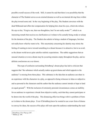 9


possible overall success of the work. Still, it cannot be said that there is no possibility that the

character of The Student serves as an external dreamer as well as an internal driving force within

the play toward some end. In the very beginning of the play, The Student converses with the

dead Milkmaid and offers her compensation for helping him clean his eyes, which she refuses.

He says to her, “Forgive me, that was thoughtless, but I‟m not really awake”31, which is an

interesting remark that receives no clarification as it relates to his actually being awake or asleep

for the duration of the play. The Student also admits to being a student of languages, but does

not really know what he wants to be. This uncertainty concerning his identity may mimic the

feeling of wanting to move toward something in a dream because it is attractive, but to no avail,

as the dream world never quite satisfies realistic expectations. The subtle suggestions that an

unusual situation or even a dream may be occurring remains empty throughout the play, and no

definite conclusions are ever drawn.

            This type of confusion surrounding Strindberg‟s dream plays has led to criticism that

suggests that “the substance which actually makes up great drama and which appeals to the

audience” is missing from these plays. This substance is the idea that an audience can share in

an experience with the characters in a play, as opposed to being witnesses to ideas so subjective

and so personal to the characters and the author that the audience cannot intrude or hope to land

on equal ground32. With the inclusion of extremely personal circumstances comes an inability

for an audience to experience a break from objective reality, such that they cannot participate or

be drawn into the world of the play. This distancing effect too brings with it a problem of form

as it relates to the dream plays. Even if Strindberg knew he wanted to use a new form of drama

to convey his ideas, the success of his plays still rests upon the audience understanding the need


31
     Strindberg: Five Plays,p. 267.
32
      Milton, p. 109.
 