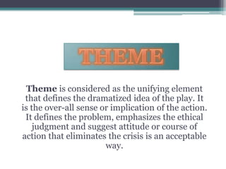 THEMETheme is considered as the unifying element that defines the dramatized idea of the play. It is the over-all sense or implication of the action. It defines the problem, emphasizes the ethical judgment and suggest attitude or course of action that eliminates the crisis is an acceptable way.