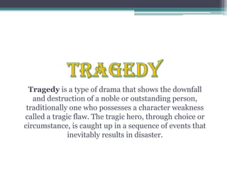 TRAGEDYTragedy is a type of drama that shows the downfall and destruction of a noble or outstanding person, traditionally one who possesses a character weakness called a tragic flaw. The tragic hero, through choice or circumstance, is caught up in a sequence of events that inevitably results in disaster.