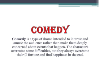 COMEDYComedy is a type of drama intended to interest and amuse the audience rather than make them deeply concerned about events that happen. The characters overcome some difficulties, but they always overcome their ill fortune and find happiness in the end.