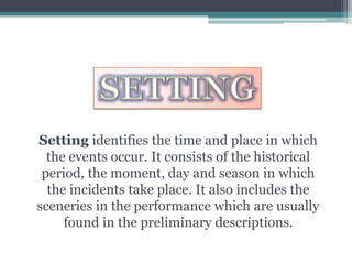 SETTINGSetting identifies the time and place in which the events occur. It consists of the historical period, the moment, day and season in which the incidents take place. It also includes the sceneries in the performance which are usually found in the preliminary descriptions.