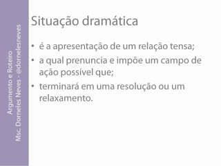 Situação dramáticaé a apresentação de um relação tensa; a qual prenuncia e impõe um campo de ação possível que; terminará em uma resolução ou um relaxamento.