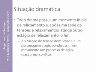 Situação dramáticaTodo drama possui um momento inicial de relaxamento e, após uma série de tensões e relaxamentos, atinge outro estágio de relaxamento, o fim.A situação de tensão deve levar algum personagem a agir, pondo assim em movimento um processo de ação-reação, um conflito.