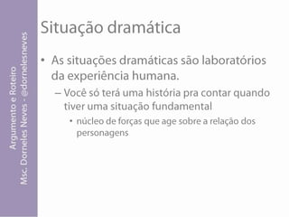 Situação dramáticaAs situações dramáticas são laboratórios da experiência humana.Você só terá uma história pra contar quando tiver uma situação fundamental núcleo de forças que age sobre a relação dos personagens