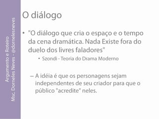 O diálogo"O diálogo que cria o espaço e o tempo da cena dramática. Nada Existe fora do duelo dos livres faladores" Szondi- Teoria do Drama ModernoA idéia é que os personagens sejam independentes de seu criador para que o público "acredite" neles.