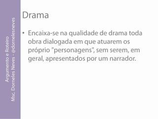 DramaEncaixa-se na qualidade de drama toda obra dialogada em que atuarem os próprio "personagens", sem serem, em geral, apresentados por um narrador.