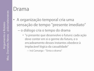 DramaA organização temporal cria uma sensação de tempo "presente imediato"o diálogo cria o tempo do drama"o presente que desenvolve o futuro: cada ação deve conter em si o germe do futuro, e o encadeamento desses instantes obedece à implacável lógica da casualidade" Iná Camargo - "Sinta o drama"