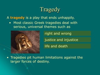 • Tragedies pit human limitations against the
larger forces of destiny.
right and wrong
justice and injustice
life and death
Tragedy
A tragedy is a play that ends unhappily.
• Most classic Greek tragedies deal with
serious, universal themes such as
 
