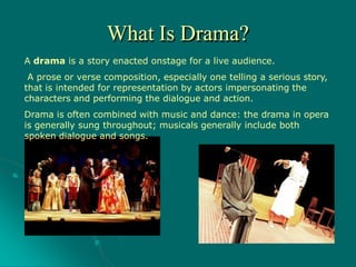 A drama is a story enacted onstage for a live audience.
A prose or verse composition, especially one telling a serious story,
that is intended for representation by actors impersonating the
characters and performing the dialogue and action.
Drama is often combined with music and dance: the drama in opera
is generally sung throughout; musicals generally include both
spoken dialogue and songs.
What Is Drama?
 