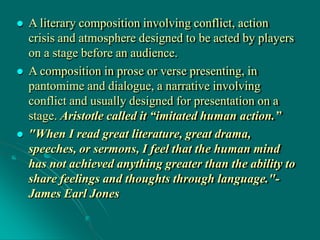  A literary composition involving conflict, action
crisis and atmosphere designed to be acted by players
on a stage before an audience.
 A composition in prose or verse presenting, in
pantomime and dialogue, a narrative involving
conflict and usually designed for presentation on a
stage. Aristotle called it “imitated human action.”
 "When I read great literature, great drama,
speeches, or sermons, I feel that the human mind
has not achieved anything greater than the ability to
share feelings and thoughts through language."-
James Earl Jones
 