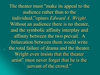 The theater must "make its appeal to the
audience rather than to the
individual,”opines Edward A. Wright.
Without an audience there is no theater,
and the symbolic affinity interplay and
affinity between the two prevail. A
bifurcation between them would write
the total failure of drama and the theater.
Wright even insists that the theater
artist” must never forget that he is the
servant of the crowd.”
 