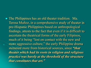  The Philippines has an old theater tradition. Ma.
Teresa Muñoz, in a comprehensive study of theater in
pre-Hispanic Philippines based on anthropological
findings, attests to the fact that even if it is difficult to
ascertain the theatrical forms of the early Filipinos,
much of it being “lost on contact with the new and
more aggressive culture,” the early Philippine drama
stemmed more from historical sources, since “that
theater which had its roots in religion and religious
practice was barely at the threshold of the structure
that constitutes that art.”
 