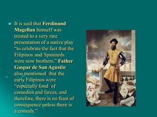  It is said that Ferdinand
Magellan himself was
treated to a very rare
presentation of a native play
“to celebrate the fact that the
Filipinos and Spaniards
were now brothers.” Father
Gaspar de San Agustin
also mentioned that the
early Filipinos were
“especially fond of
comedies and farces, and
therefore, there is no feast of
consequence unless there is
a comedy.”
 