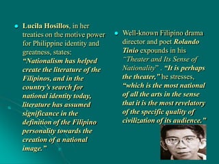  Lucila Hosillos, in her
treaties on the motive power
for Philippine identity and
greatness, states:
“Nationalism has helped
create the literature of the
Filipinos, and in the
country’s search for
national identity today,
literature has assumed
significance in the
definition of the Filipino
personality towards the
creation of a national
image.”
 Well-known Filipino drama
director and poet Rolando
Tinio expounds in his
“Theater and Its Sense of
Nationality” . “It is perhaps
the theater,” he stresses,
“which is the most national
of all the arts in the sense
that it is the most revelatory
of the specific quality of
civilization of its audience.”
 