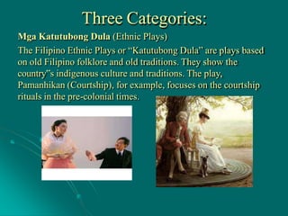 Three Categories:
Mga Katutubong Dula (Ethnic Plays)
The Filipino Ethnic Plays or “Katutubong Dula” are plays based
on old Filipino folklore and old traditions. They show the
country‟s indigenous culture and traditions. The play,
Pamanhikan (Courtship), for example, focuses on the courtship
rituals in the pre-colonial times.
 