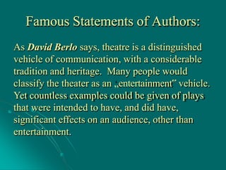 Famous Statements of Authors:
As David Berlo says, theatre is a distinguished
vehicle of communication, with a considerable
tradition and heritage. Many people would
classify the theater as an „entertainment‟ vehicle.
Yet countless examples could be given of plays
that were intended to have, and did have,
significant effects on an audience, other than
entertainment.
 