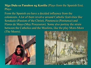 Mga Dula sa Panahon ng Kastila (Plays from the Spanish Era).
Plays
From the Spanish era have a decided influence from the
colonizers. A lot of them revolve around Catholic festivities like
Senakulo (Passion of the Christ), Pinetencia (Penitence) and
Flores de Mayo (May Procession). Some also portray the strain
between the Catholics and the Muslims, like the play Moro-Moro
(The Moors).
 