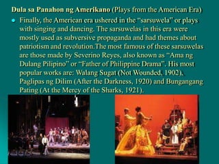 Dula sa Panahon ng Amerikano (Plays from the American Era)
 Finally, the American era ushered in the “sarsuwela” or plays
with singing and dancing. The sarsuwelas in this era were
mostly used as subversive propaganda and had themes about
patriotism and revolution.The most famous of these sarsuwelas
are those made by Severino Reyes, also known as “Ama ng
Dulang Pilipino” or “Father of Philippine Drama”. His most
popular works are: Walang Sugat (Not Wounded, 1902),
Paglipas ng Dilim (After the Darkness, 1920) and Bungangang
Pating (At the Mercy of the Sharks, 1921).
 