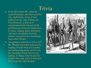 Trivia
 In the 6th century BC, when the
tyrant Pisistratus, who then ruled the
city, established a series of new
public festivals. One of these, the
'City Dionysia', a festival of
entertainment held in honor of the
god Dionysus, featured competitions
in music, singing, dance and poetry.
And most remarkable of all the
winners was said to be a wandering
bard called Thespis.
 According to tradition, in 534 or 535
BC, Thespis astounded audiences by
leaping on to the back of a wooden
cart and reciting poetry as if he was
the characters whose lines he was
reading. In doing so he became the
world's first actor, and it is from him
that we get the word thespian.
 