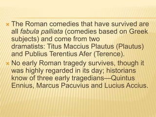 The Roman comedies that have survived are
  all fabula palliata (comedies based on Greek
  subjects) and come from two
  dramatists: Titus Maccius Plautus (Plautus)
  and Publius Terentius Afer (Terence).
 No early Roman tragedy survives, though it
  was highly regarded in its day; historians
  know of three early tragedians—Quintus
  Ennius, Marcus Pacuvius and Lucius Accius.
 
