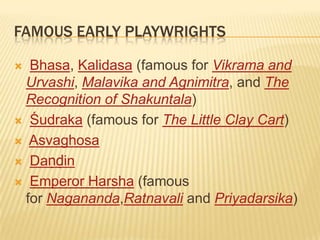 FAMOUS EARLY PLAYWRIGHTS

  Bhasa, Kalidasa (famous for Vikrama and
  Urvashi, Malavika and Agnimitra, and The
  Recognition of Shakuntala)
 Śudraka (famous for The Little Clay Cart)

 Asvaghosa

 Daṇḍin

 Emperor Harsha (famous
  for Nagananda,Ratnavali and Priyadarsika)
 