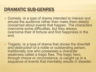 DRAMATIC SUB-GENRES
   Comedy -is a type of drama intended to interest and
    amuse the audience rather than make them deeply
    concerned about events that happen. The characters
    overcome some difficulties, but they always
    overcome their ill fortune and find happiness in the
    end.

   Tragedy -is a type of drama that shows the downfall
    and destruction of a noble or outstanding person,
    traditionally one who possesses a character
    weakness called a tragic flaw. The tragic hero,
    through choice or circumstance, is caught up in a
    sequence of events that inevitably results in disaster.
 