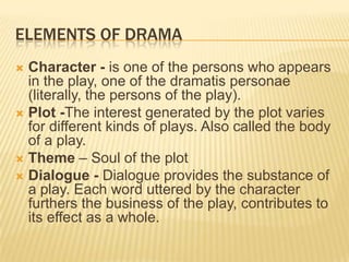 ELEMENTS OF DRAMA
 Character - is one of the persons who appears
  in the play, one of the dramatis personae
  (literally, the persons of the play).
 Plot -The interest generated by the plot varies
  for different kinds of plays. Also called the body
  of a play.
 Theme – Soul of the plot
 Dialogue - Dialogue provides the substance of
  a play. Each word uttered by the character
  furthers the business of the play, contributes to
  its effect as a whole.
 