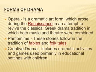 FORMS OF DRAMA
 Opera - is a dramatic art form, which arose
  during the Renaissance in an attempt to
  revive the classical Greek drama tradition in
  which both music and theatre were combined
 Pantomime - These stories follow in the
  tradition of fables and folk tales.
 Creative Drama - includes dramatic activities
  and games used primarily in educational
  settings with children.
 