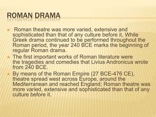 ROMAN DRAMA
    Roman theatre was more varied, extensive and
    sophisticated than that of any culture before it. While
    Greek drama continued to be performed throughout the
    Roman period, the year 240 BCE marks the beginning of
    regular Roman drama.
   The first important works of Roman literature were
    the tragedies and comedies that Livius Andronicus wrote
    from 240 BCE.
   By means of the Roman Empire (27 BCE-476 CE),
    theatre spread west across Europe, around the
    Mediterranean and reached England; Roman theatre was
    more varied, extensive and sophisticated than that of any
    culture before it.
 
