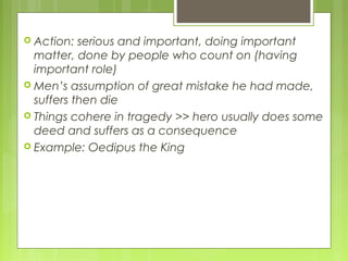  Action:

serious and important, doing important
matter, done by people who count on (having
important role)
 Men’s assumption of great mistake he had made,
suffers then die
 Things cohere in tragedy >> hero usually does some
deed and suffers as a consequence
 Example: Oedipus the King

 