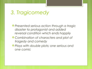 3. Tragicomedy
 Presented

serious action through a tragic
disaster to protagonist and added
reversal condition which ends happily
 Combination of characters and plot of
tragedy and comedy
 Plays with double plots; one serious and
one comic

 