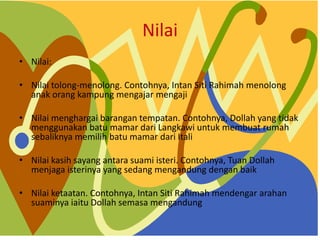 Nilai
? Nilai:
? Nilai tolong-menolong. Contohnya, Intan Siti Rahimah menolong
anak orang kampung mengajar mengaji
? Nilai menghargai barangan tempatan. Contohnya, Dollah yang tidak
menggunakan batu mamar dari Langkawi untuk membuat rumah
sebaliknya memilih batu mamar dari Itali
? Nilai kasih sayang antara suami isteri. Contohnya, Tuan Dollah
menjaga isterinya yang sedang mengandung dengan baik
? Nilai ketaatan. Contohnya, Intan Siti Rahimah mendengar arahan
suaminya iaitu Dollah semasa mengandung
 