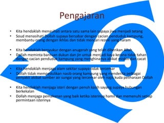 Pengajaran
? Kita hendaklah menasihati antara satu sama lain supaya jiwa menjadi tetang
? Soud menasihati Dollah supaya bersabar dengan cacian penduduk kampung,
membantu orang dengan ikhlas dan tidak mencari rezeki yang haram
? Kita hendaklah bersyukur dengan anugerah yang telah diberikan Allah
? Dollah meminta bantuan dukun dan jin untuk menjadi kaya kerana tidak tahan
dengan cacian penduduk kampung yang menghinanya abikat miskin dan cacat
? Kita hendaklah menjaga alam sekitar supaya tidak tercemar
? Dollah tidak mempedulikan nasib orang kampung yang menderita pelbagai
penyakit akibat sumber air sungai yang tercemar oleh najis kuda peliharaan Dollah
? Kita hendaklah menjaga isteri dengan penuh kasih sayang supaya hubungan
berkekalan
? Dollah menjaga pemakanan yang baik ketika isterinya hamil dan memenuhi setiap
permintaan isterinya
 