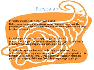 Persoalan
? Persoalan mengamalkan kepercayaan karut
? Dollah menggunakan mayat ibunya untuk mencapai matlamat. Hasil
pertolongan jin, Dollah memperoleh harta karun menyebabkan hidupnya
berubah selepas itu
? Persoalan penindasan terhadap golongan yang lemah
? Dollah tidak menghiraukan nasib penduduk kampung yang menderita
akibat penyakit yang berpunca daripada najis kudanya
? Persoalan kekayaan bukan penentu kepada kesejahteraan hidup
? Dollah dihina oleh masyarakat kampung kerana miskin menyebabkan dia
berazam untuk menjadi kaya. Dengan kekayaan itu Dollah menindas
penduduk kampung. Akibatnya Dollah kehilangan segala-galanya.
 