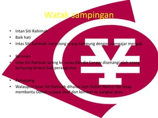 Watak sampingan
? Intan Siti Rahimah
? Baik hati
? Intas Siti Rahimah menolong orang kampung dengan mengajar mengaji
? Beriman
? Intas Siti Rahmah sering ke surau dan dia Sangay disenangi oleh orang
kampung kerana baik perangainya
? Penyayang
? Walaupun Intan Siti Rahmah dihalau oleh Dollah Namur dia tetap
membantu Dollah supaya insaf dan kembali ke pangkal jalan
 